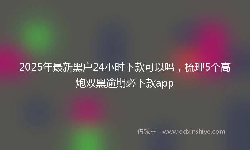 2025年最新黑户24小时下款可以吗,梳理5个高炮双黑逾期必下款app