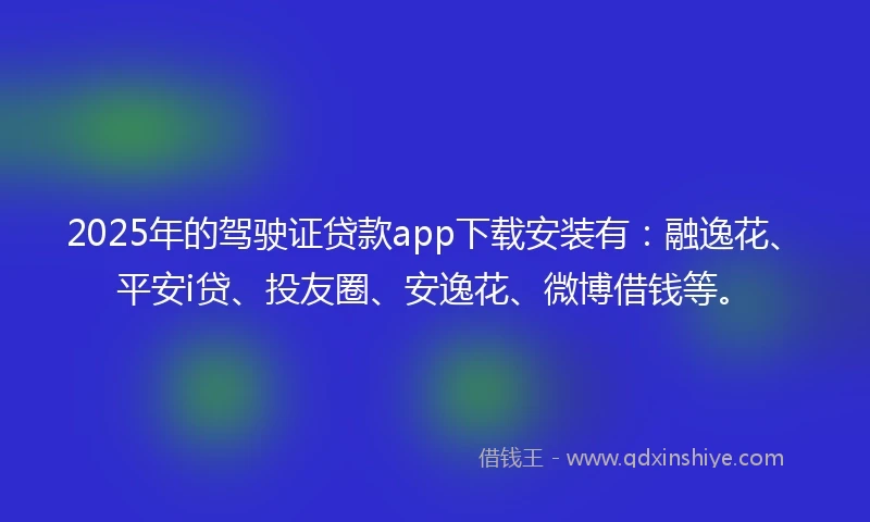 2025年的驾驶证贷款app下载安装有：融逸花、平安i贷、投友圈、安逸花、微博借钱等。