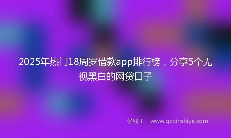 2025年热门18周岁借款app排行榜，分享5个无视黑白的网贷口子