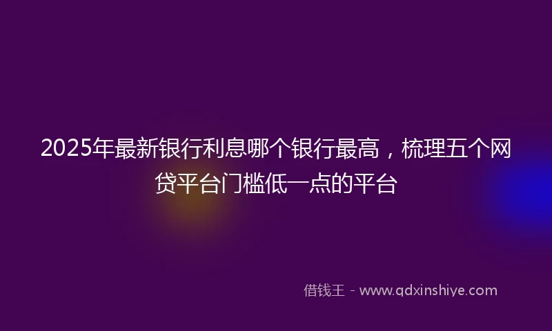 2025年最新银行利息哪个银行最高，梳理五个网贷平台门槛低一点的平台