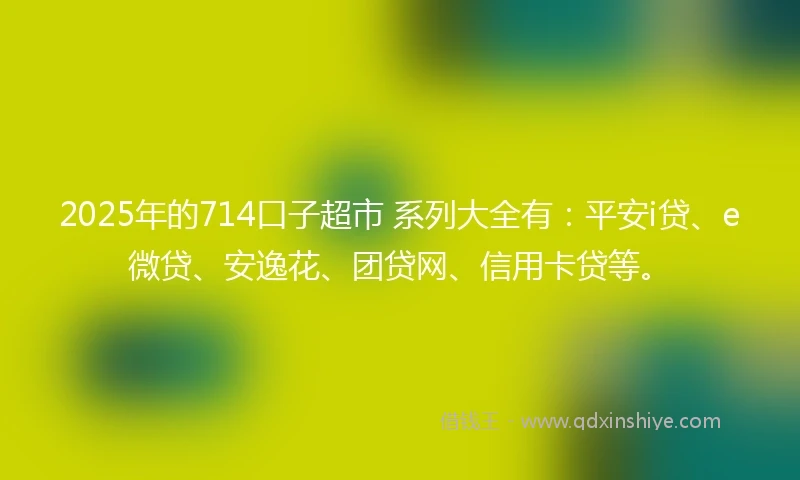 2025年的714口子超市 系列大全有：平安i贷、e微贷、安逸花、团贷网、信用卡贷等。