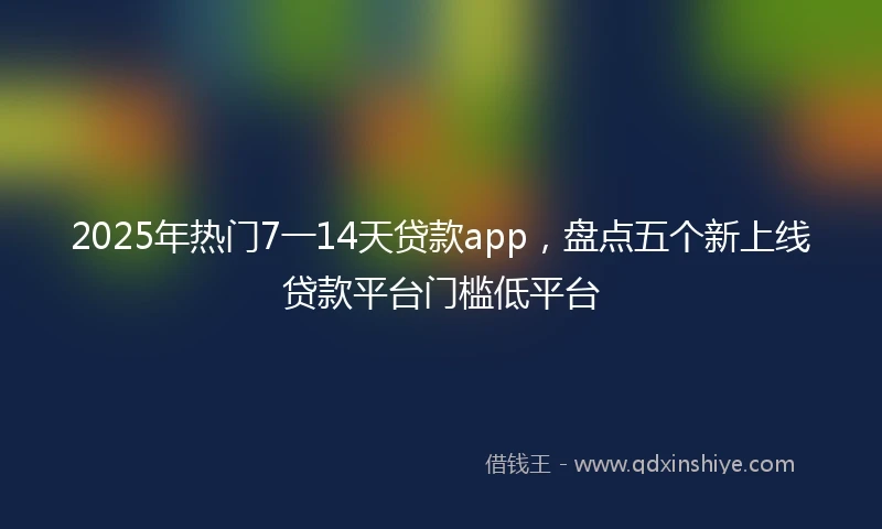 2025年热门7一14天贷款app，盘点五个新上线贷款平台门槛低平台