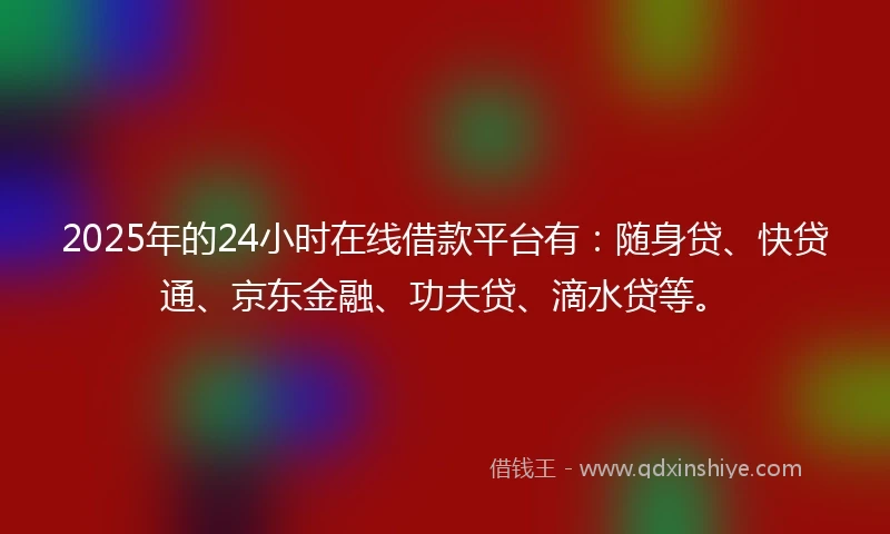 2025年的24小时在线借款平台有：随身贷、快贷通、京东金融、功夫贷、滴水贷等。