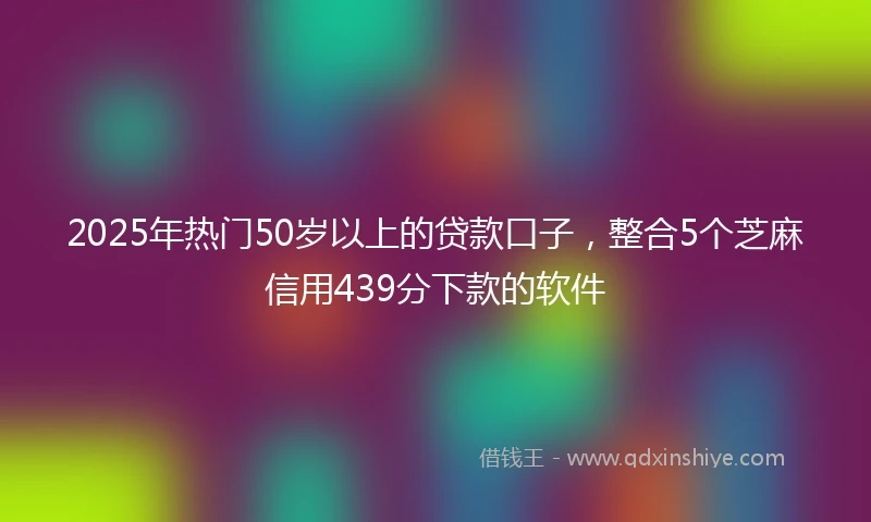 2025年热门50岁以上的贷款口子，整合5个芝麻信用439分下款的软件