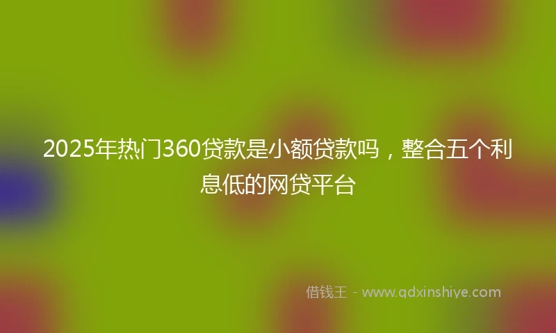 2025年热门360贷款是小额贷款吗，整合五个利息低的网贷平台