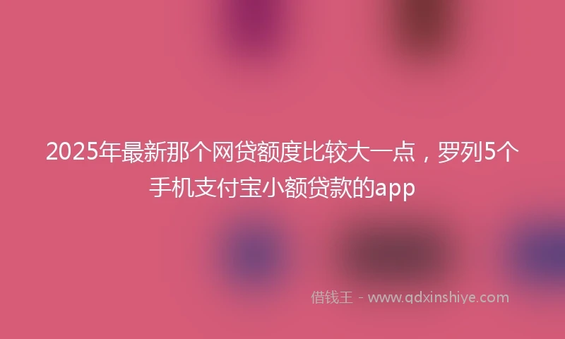 2025年最新那个网贷额度比较大一点，罗列5个手机支付宝小额贷款的app