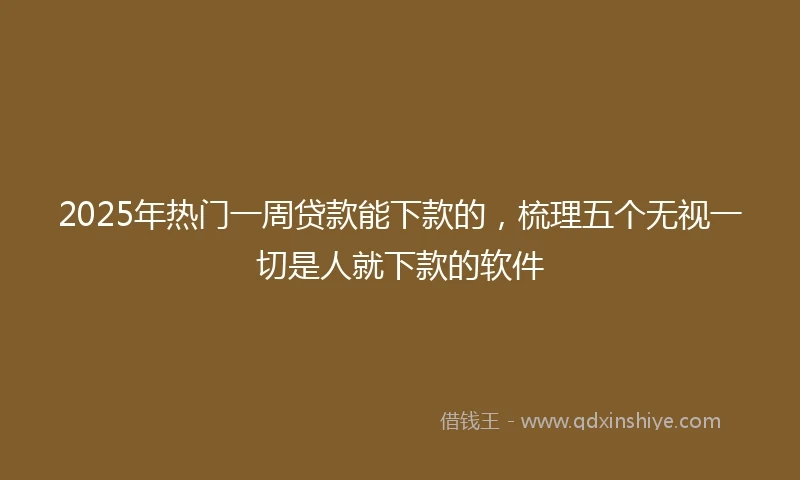 2025年热门一周贷款能下款的，梳理五个无视一切是人就下款的软件