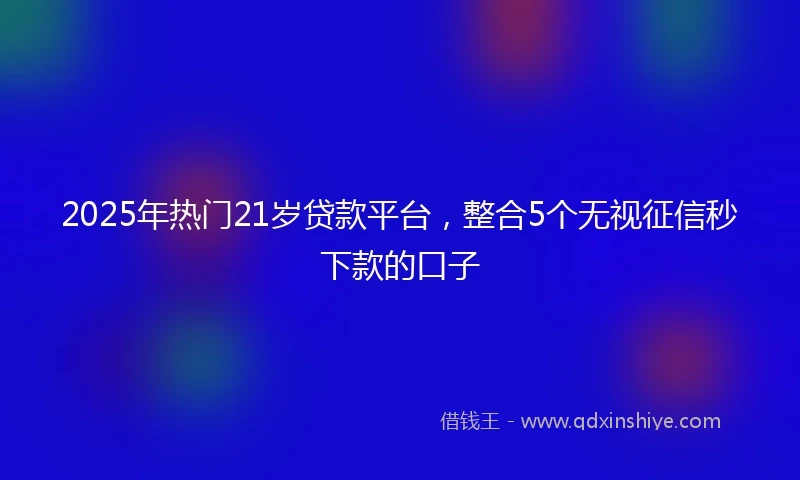 2025年热门21岁贷款平台，整合5个无视征信秒下款的口子