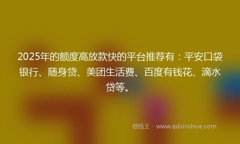 2025年的额度高放款快的平台推荐有：平安口袋银行、随身贷、美团生活费、百度有钱花、滴水贷等。