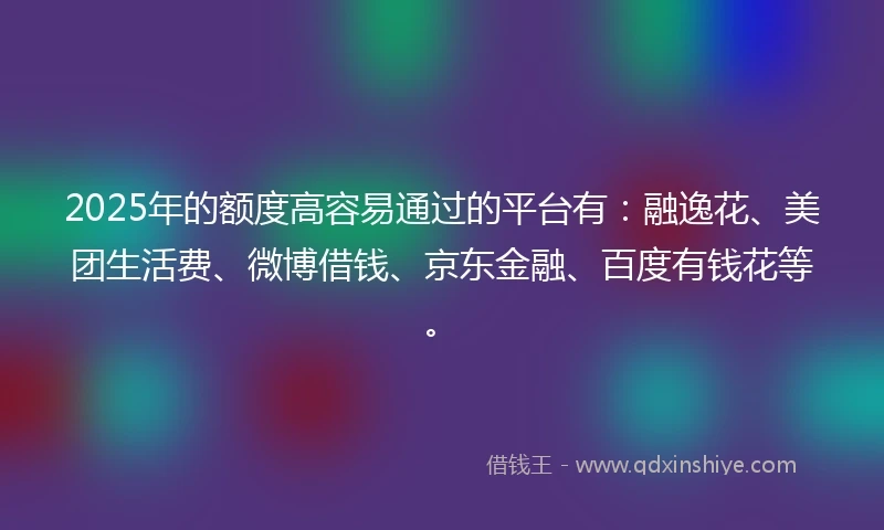 2025年的额度高容易通过的平台有：融逸花、美团生活费、微博借钱、京东金融、百度有钱花等。