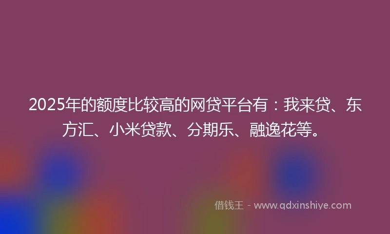 2025年的额度比较高的网贷平台有:我来贷、东方汇、小米贷款、分期乐、融逸花等。