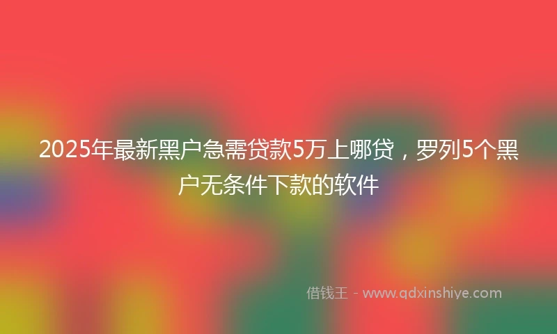 2025年最新黑户急需贷款5万上哪贷,罗列5个黑户无条件下款的软件