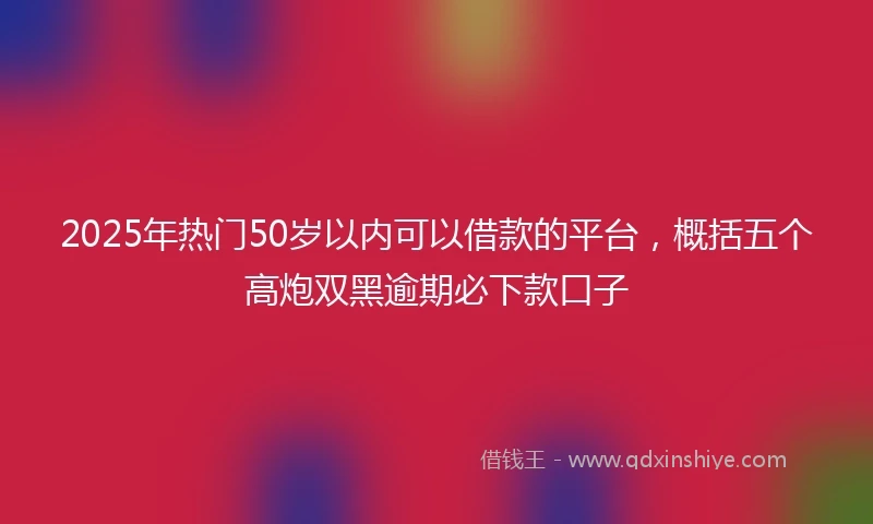 2025年热门50岁以内可以借款的平台，概括五个高炮双黑逾期必下款口子