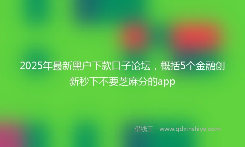 2025年最新黑户下款口子论坛，概括5个金融创新秒下不要芝麻分的app