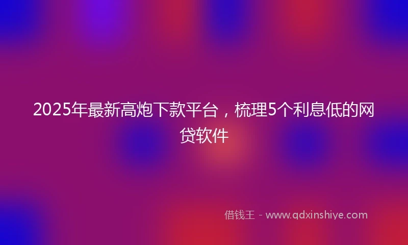 2025年最新高炮下款平台，梳理5个利息低的网贷软件