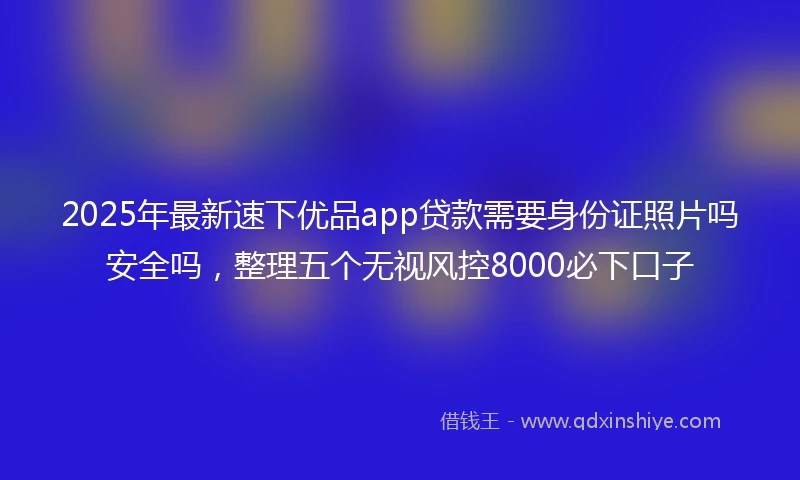 2025年最新速下优品app贷款需要身份证照片吗安全吗，整理五个无视风控8000必下口子