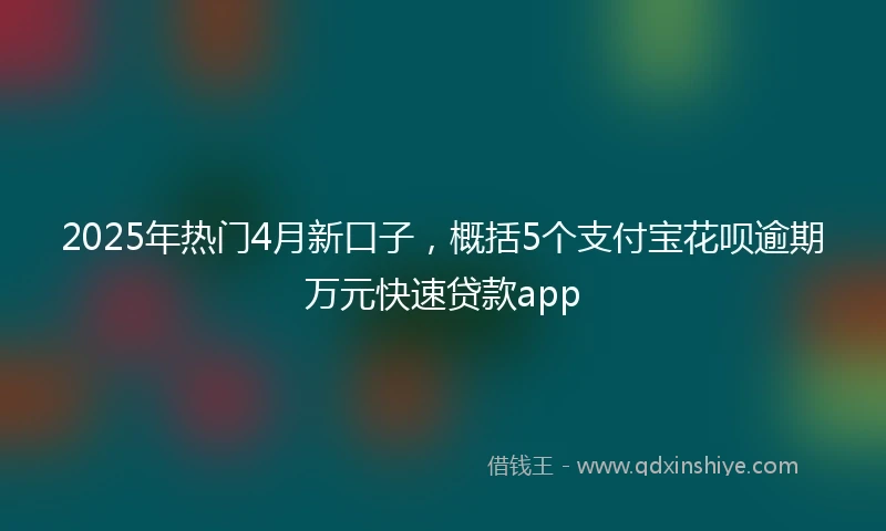 2025年热门4月新口子，概括5个支付宝花呗逾期万元快速贷款app