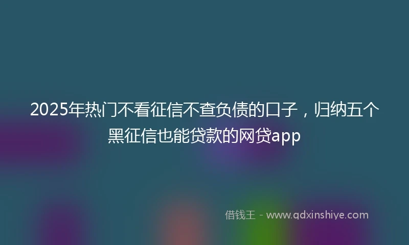 2025年热门不看征信不查负债的口子，归纳五个黑征信也能贷款的网贷app