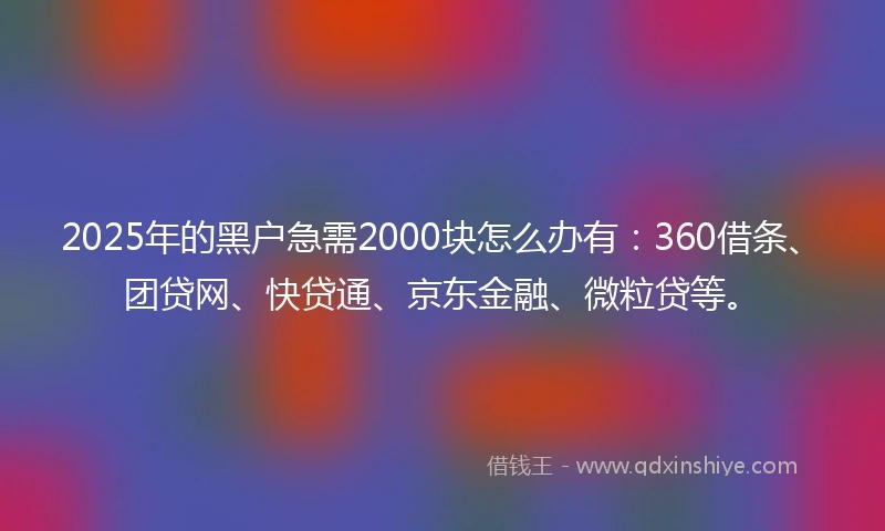2025年的黑户急需2000块怎么办有：360借条、团贷网、快贷通、京东金融、微粒贷等。