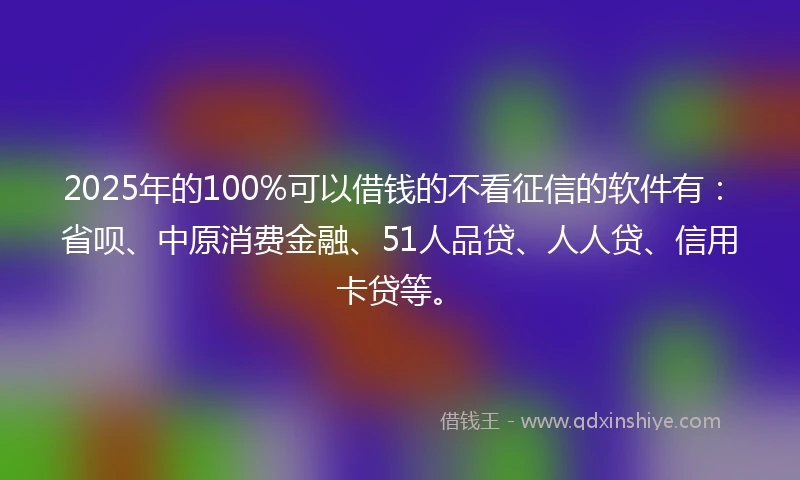 2025年的100%可以借钱的不看征信的软件有：省呗、中原消费金融、51人品贷、人人贷、信用卡贷等。