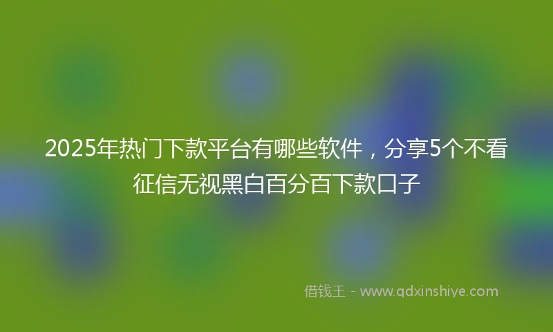 2025年热门下款平台有哪些软件，分享5个不看征信无视黑白百分百下款口子