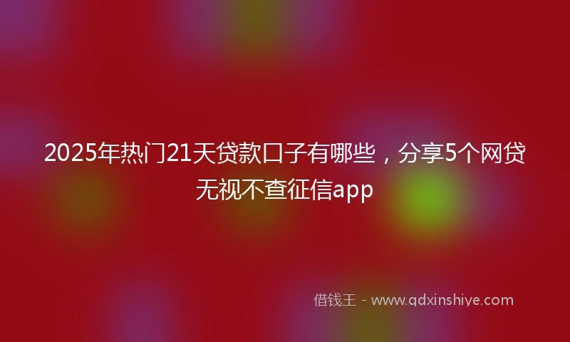 2025年热门21天贷款口子有哪些，分享5个网贷无视不查征信app