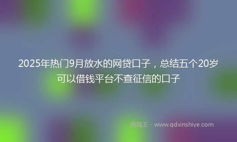 2025年热门9月放水的网贷口子,总结五个20岁可以借钱平台不查征信的口子