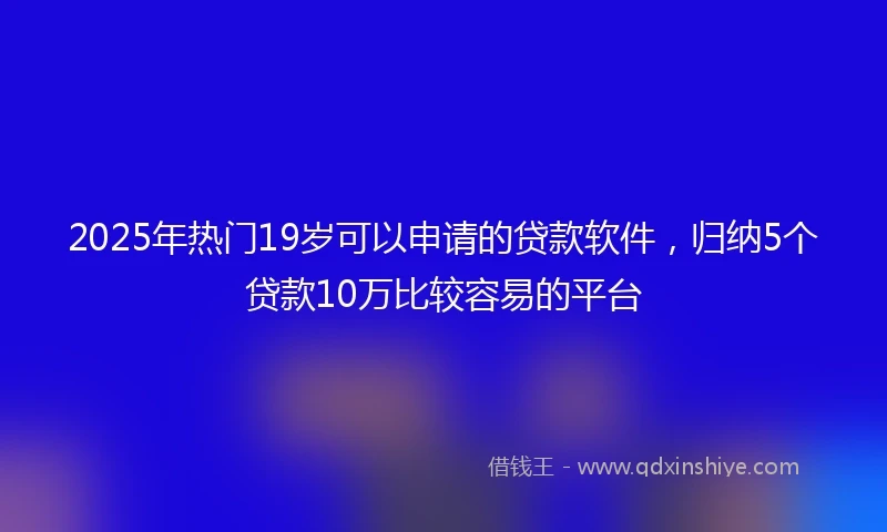 2025年热门19岁可以申请的贷款软件，归纳5个贷款10万比较容易的平台