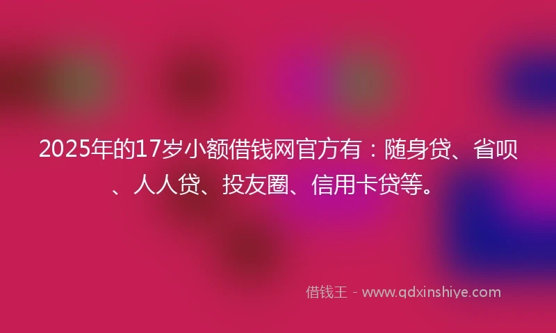 2025年的17岁小额借钱网官方有：随身贷、省呗、人人贷、投友圈、信用卡贷等。