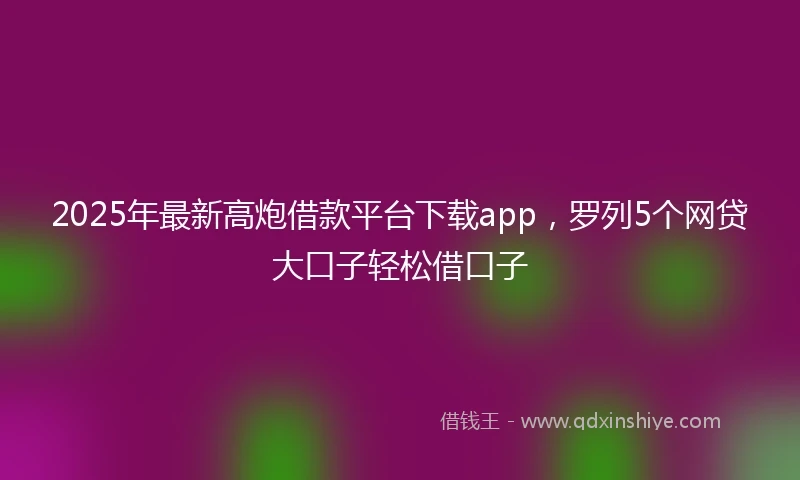 2025年最新高炮借款平台下载app，罗列5个网贷大口子轻松借口子