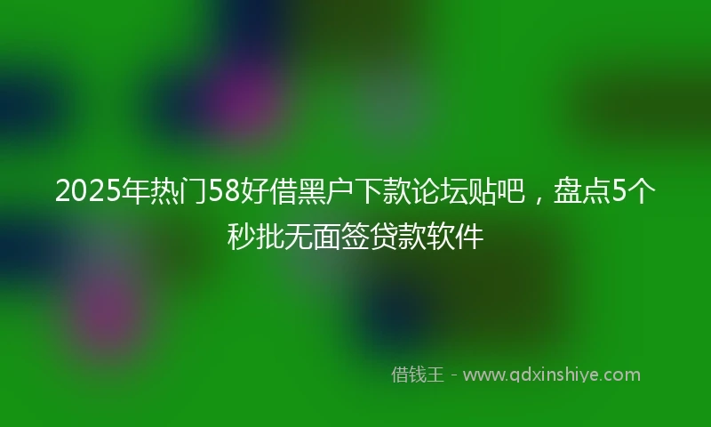 2025年热门58好借黑户下款论坛贴吧，盘点5个秒批无面签贷款软件
