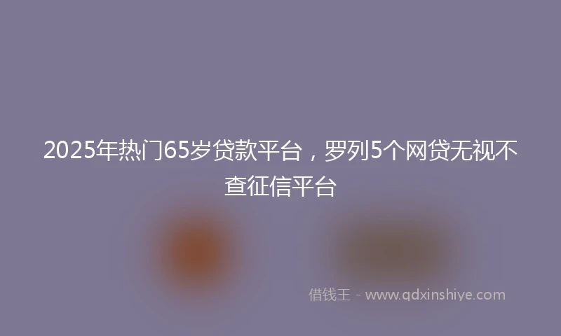 2025年热门65岁贷款平台，罗列5个网贷无视不查征信平台