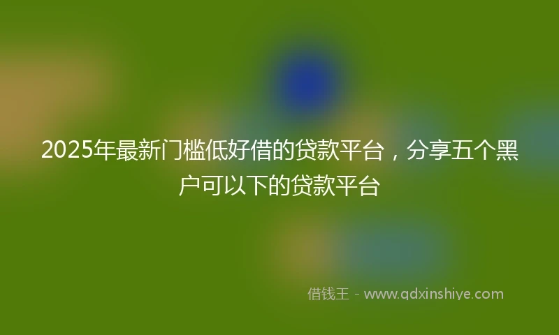 2025年最新门槛低好借的贷款平台，分享五个黑户可以下的贷款平台