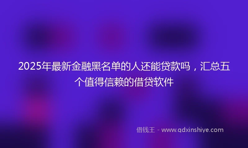 2025年最新金融黑名单的人还能贷款吗，汇总五个值得信赖的借贷软件