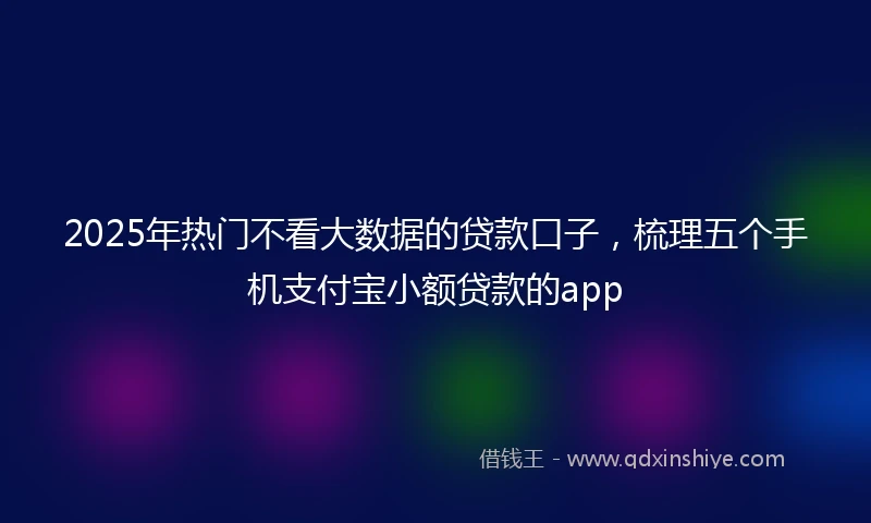 2025年热门不看大数据的贷款口子,梳理五个手机支付宝小额贷款的app