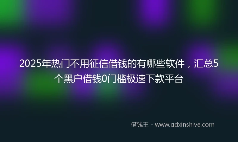2025年热门不用征信借钱的有哪些软件,汇总5个黑户借钱0门槛极速下款平台