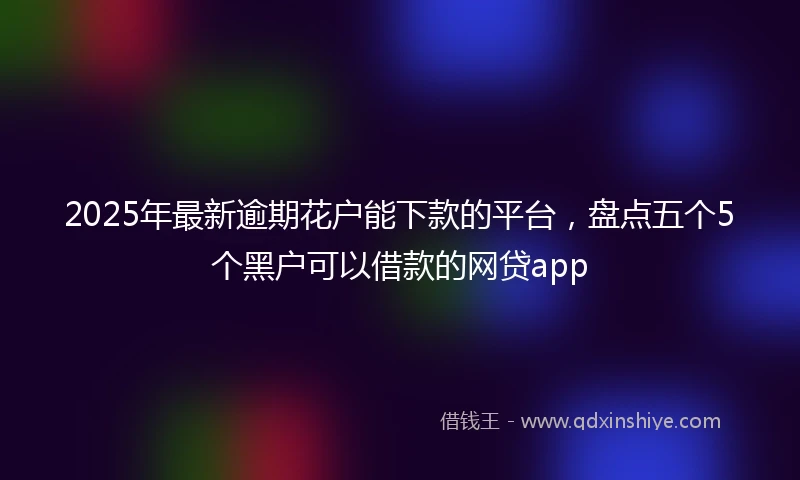2025年最新逾期花户能下款的平台，盘点五个5个黑户可以借款的网贷app