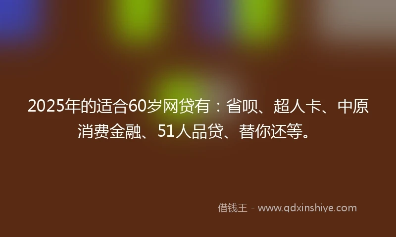 2025年的适合60岁网贷有：省呗、超人卡、中原消费金融、51人品贷、替你还等。