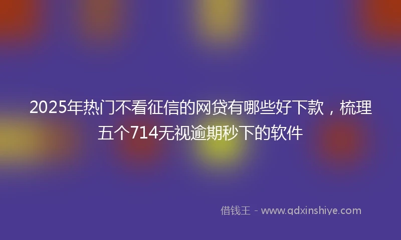 2025年热门不看征信的网贷有哪些好下款,梳理五个714无视逾期秒下的软件