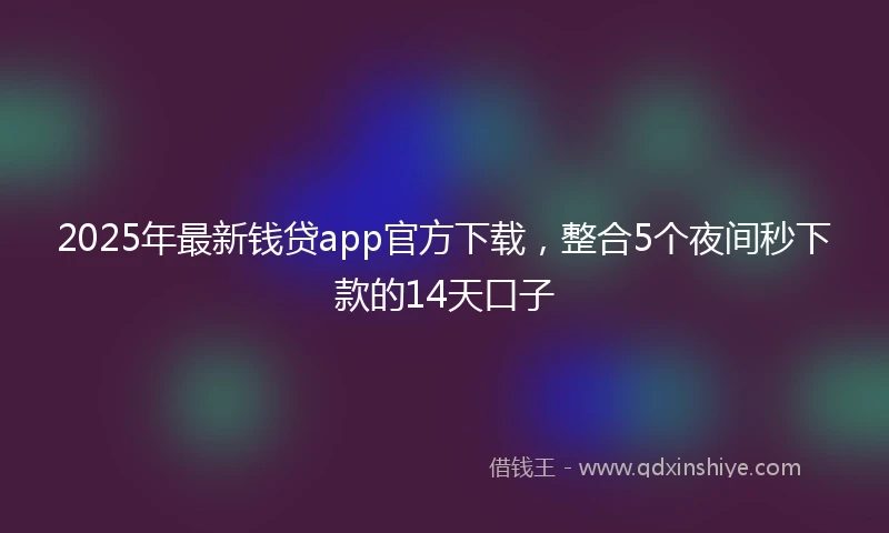 2025年最新钱贷app官方下载，整合5个夜间秒下款的14天口子