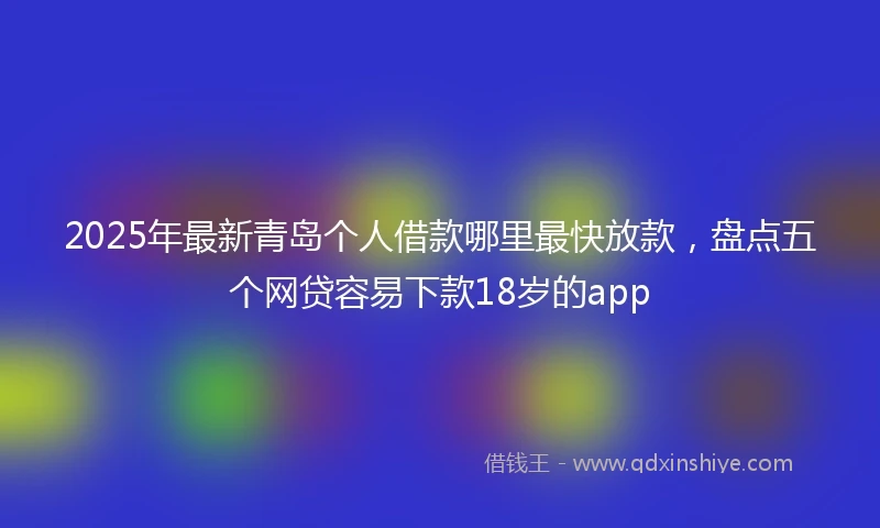 2025年最新青岛个人借款哪里最快放款，盘点五个网贷容易下款18岁的app