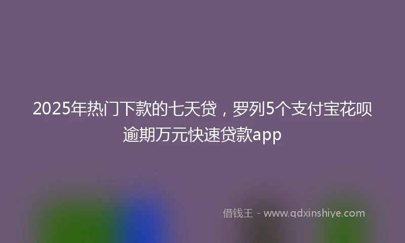 2025年热门下款的七天贷，罗列5个支付宝花呗逾期万元快速贷款app