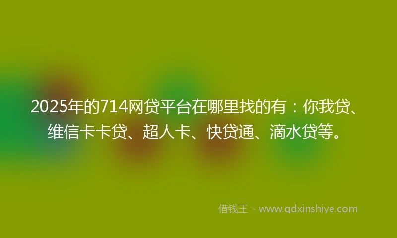 2025年的714网贷平台在哪里找的有：你我贷、维信卡卡贷、超人卡、快贷通、滴水贷等。