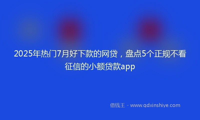 2025年热门7月好下款的网贷，盘点5个正规不看征信的小额贷款app