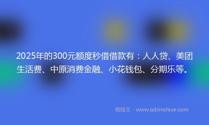2025年的300元额度秒借借款有:人人贷、美团生活费、中原消费金融、小花钱包、分期乐等。
