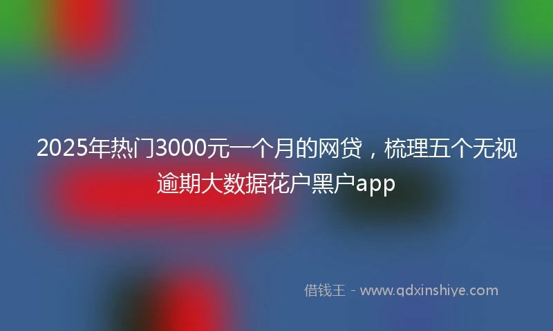 2025年热门3000元一个月的网贷，梳理五个无视逾期大数据花户黑户app