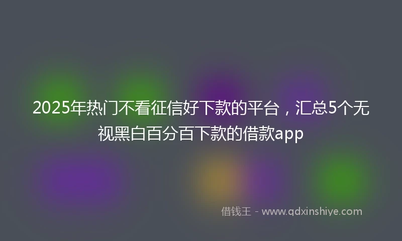 2025年热门不看征信好下款的平台,汇总5个无视黑白百分百下款的借款app
