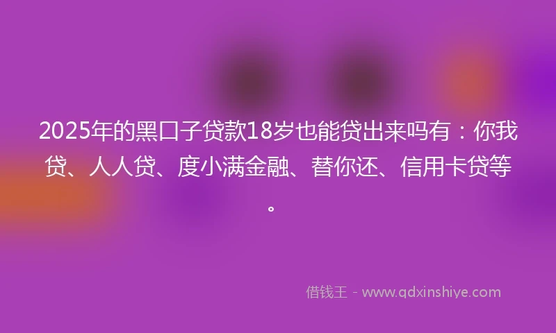 2025年的黑口子贷款18岁也能贷出来吗有：你我贷、人人贷、度小满金融、替你还、信用卡贷等。