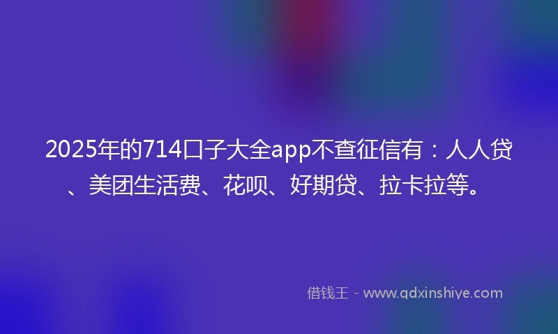 2025年的714口子大全app不查征信有：人人贷、美团生活费、花呗、好期贷、拉卡拉等。