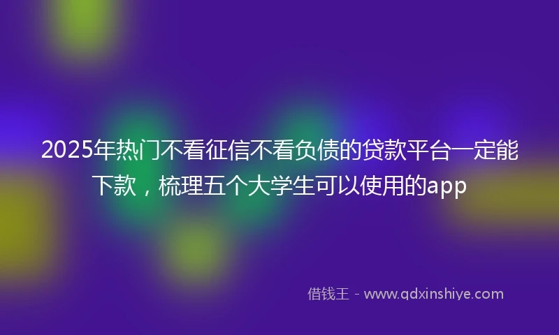 2025年热门不看征信不看负债的贷款平台一定能下款，梳理五个大学生可以使用的app
